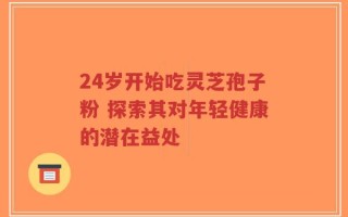 24岁开始吃灵芝孢子粉 探索其对年轻健康的潜在益处