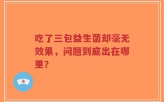 吃了三包益生菌却毫无效果，问题到底出在哪里？
