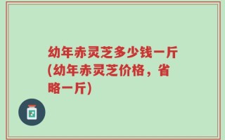 幼年赤灵芝多少钱一斤(幼年赤灵芝价格，省略一斤)