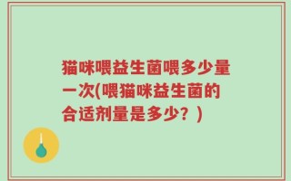 猫咪喂益生菌喂多少量一次(喂猫咪益生菌的合适剂量是多少？)