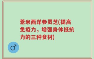 薏米西洋参灵芝(提高免疫力，增强身体抵抗力的三种食材)