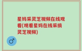 星妈采灵芝视频在线观看(观看星妈在线采摘灵芝视频)