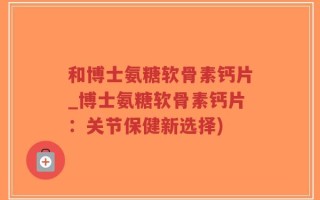 和博士氨糖软骨素钙片_博士氨糖软骨素钙片：关节保健新选择)