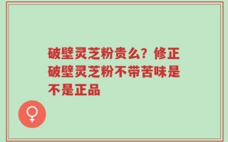 破壁灵芝粉贵么？修正破壁灵芝粉不带苦味是不是正品