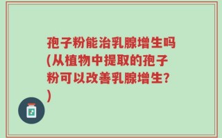孢子粉能治乳腺增生吗(从植物中提取的孢子粉可以改善乳腺增生？)