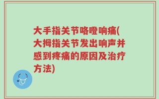 大手指关节咯噔响痛(大拇指关节发出响声并感到疼痛的原因及治疗方法)