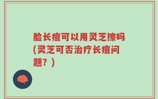 脸长痘可以用灵芝擦吗(灵芝可否治疗长痘问题？)