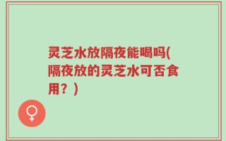 灵芝水放隔夜能喝吗(隔夜放的灵芝水可否食用？)