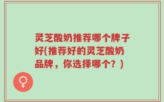 灵芝酸奶推荐哪个牌子好(推荐好的灵芝酸奶品牌，你选择哪个？)