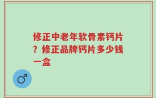 修正中老年软骨素钙片？修正品牌钙片多少钱一盒