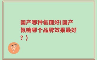 国产哪种氨糖好(国产氨糖哪个品牌效果最好？)