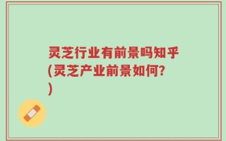 灵芝行业有前景吗知乎(灵芝产业前景如何？)