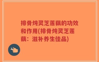 排骨炖灵芝莲藕的功效和作用(排骨炖灵芝莲藕：滋补养生佳品)