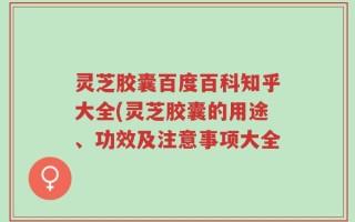 灵芝胶囊百度百科知乎大全(灵芝胶囊的用途、功效及注意事项大全