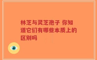 林芝与灵芝孢子 你知道它们有哪些本质上的区别吗