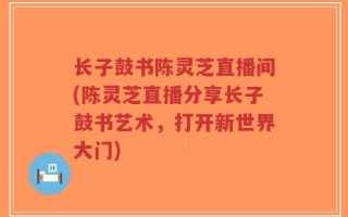 长子鼓书陈灵芝直播间(陈灵芝直播分享长子鼓书艺术，打开新世界大门)