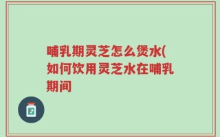 哺乳期灵芝怎么煲水(如何饮用灵芝水在哺乳期间