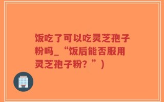 饭吃了可以吃灵芝孢子粉吗_“饭后能否服用灵芝孢子粉？”)
