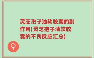 灵芝孢子油软胶囊的副作用(灵芝孢子油软胶囊的不良反应汇总)