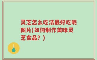 灵芝怎么吃法最好吃呢图片(如何制作美味灵芝食品？)