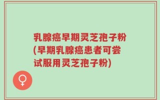 乳腺癌早期灵芝孢子粉(早期乳腺癌患者可尝试服用灵芝孢子粉)