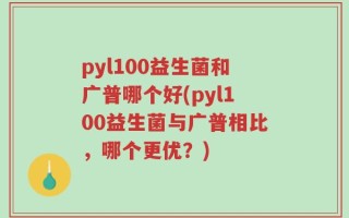 pyl100益生菌和广普哪个好(pyl100益生菌与广普相比，哪个更优？)