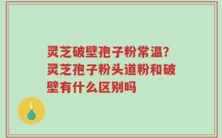 灵芝破壁孢子粉常温？灵芝孢子粉头道粉和破壁有什么区别吗