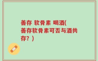 善存 软骨素 喝酒(善存软骨素可否与酒共存？)