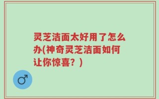 灵芝洁面太好用了怎么办(神奇灵芝洁面如何让你惊喜？)
