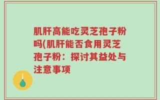 肌肝高能吃灵芝孢子粉吗(肌肝能否食用灵芝孢子粉：探讨其益处与注意事项