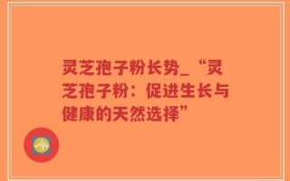 灵芝孢子粉长势_“灵芝孢子粉：促进生长与健康的天然选择”
