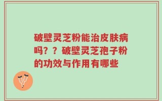 破壁灵芝粉能治皮肤病吗？？破壁灵芝孢子粉的功效与作用有哪些