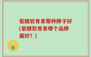 氨糖软骨素那种牌子好(氨糖软骨素哪个品牌最好？)