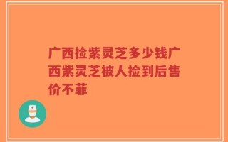 广西捡紫灵芝多少钱广西紫灵芝被人捡到后售价不菲