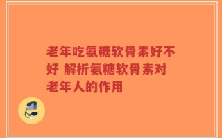 老年吃氨糖软骨素好不好 解析氨糖软骨素对老年人的作用