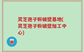 灵芝孢子粉破壁基地(灵芝孢子粉破壁加工中心)