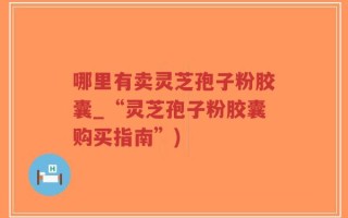 哪里有卖灵芝孢子粉胶囊_“灵芝孢子粉胶囊购买指南”)