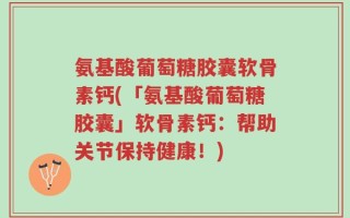 氨基酸葡萄糖胶囊软骨素钙(「氨基酸葡萄糖胶囊」软骨素钙：帮助关节保持健康！)