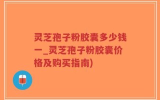 灵芝孢子粉胶囊多少钱一_灵芝孢子粉胶囊价格及购买指南)