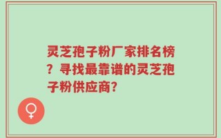 灵芝孢子粉厂家排名榜？寻找最靠谱的灵芝孢子粉供应商？