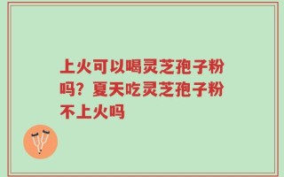 上火可以喝灵芝孢子粉吗？夏天吃灵芝孢子粉不上火吗