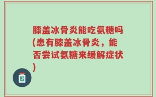 膝盖冰骨炎能吃氨糖吗(患有膝盖冰骨炎，能否尝试氨糖来缓解症状)