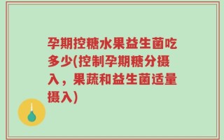孕期控糖水果益生菌吃多少(控制孕期糖分摄入，果蔬和益生菌适量摄入)
