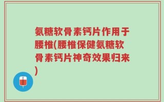 氨糖软骨素钙片作用于腰椎(腰椎保健氨糖软骨素钙片神奇效果归来)