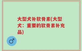 大型犬补软骨素(大型犬：重要的软骨素补充品)