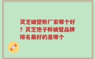 灵芝破壁粉厂家哪个好？灵芝饱子粉破璧品牌排名最好的是哪个