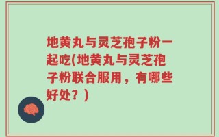 地黄丸与灵芝孢子粉一起吃(地黄丸与灵芝孢子粉联合服用，有哪些好处？)