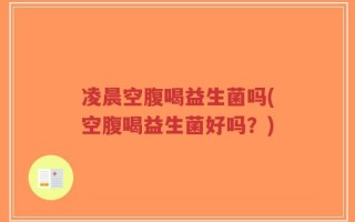凌晨空腹喝益生菌吗(空腹喝益生菌好吗？)