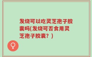 发烧可以吃灵芝孢子胶囊吗(发烧可否食用灵芝孢子胶囊？)