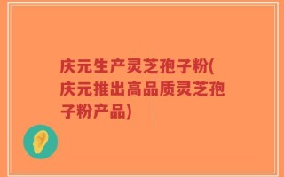 庆元生产灵芝孢子粉(庆元推出高品质灵芝孢子粉产品)